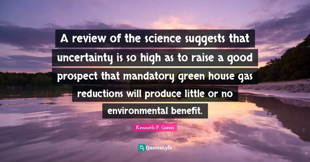 A review of the science suggests that uncertainty is so high as to raise a good prospect that mandatory green house gas reductions will produce little or no environmental benefit.
