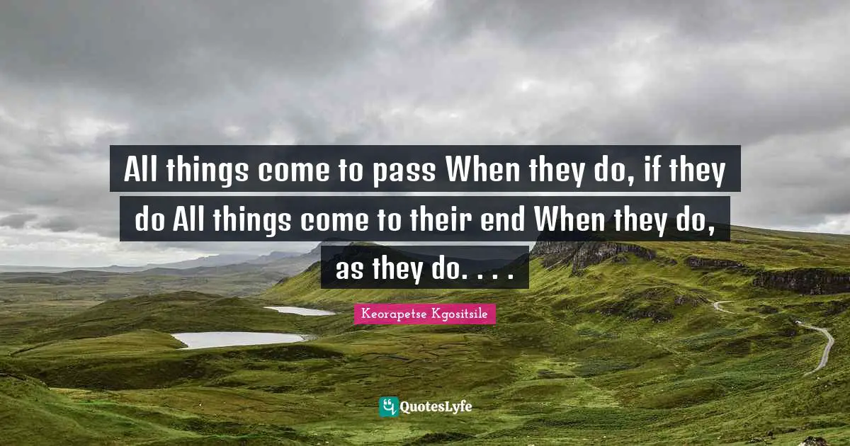 All things come to pass When they do, if they do All things come to their end When they do, as they do. . . .