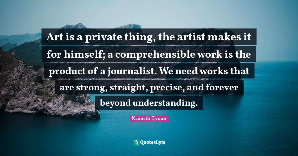 Art is a private thing, the artist makes it for himself; a comprehensible work is the product of a journalist. We need works that are strong, straight, precise, and forever beyond understanding.