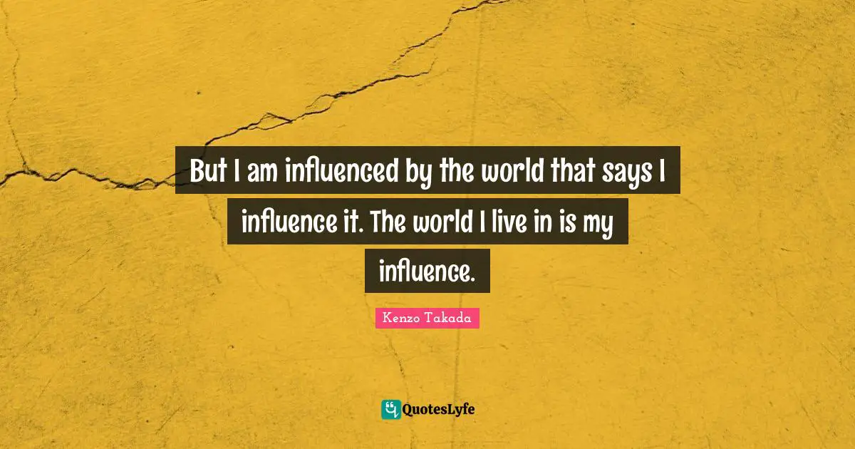 But I am influenced by the world that says I influence it. The world I live in is my influence.