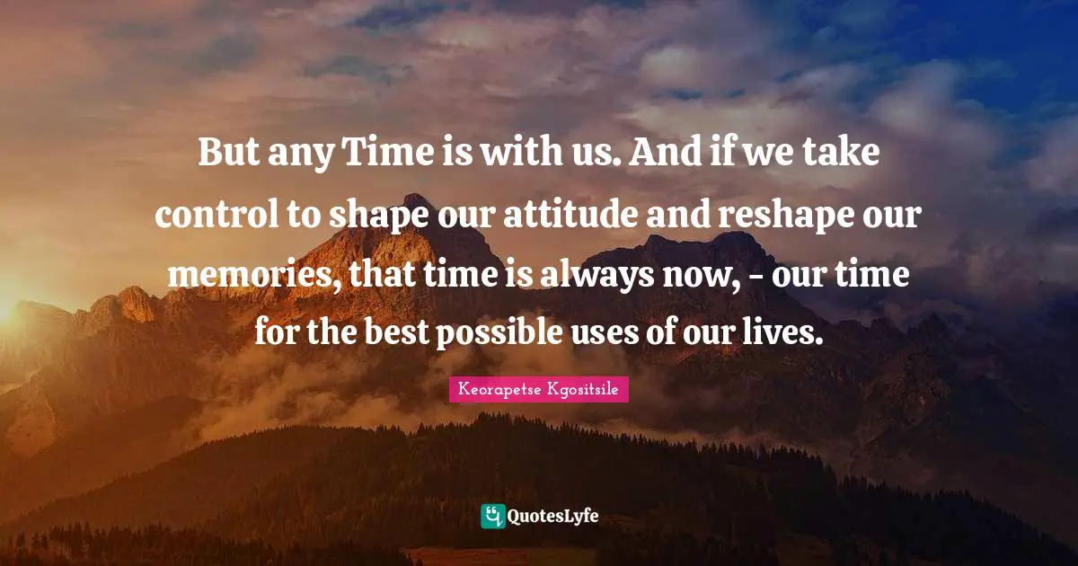 But any Time is with us. And if we take control to shape our attitude and reshape our memories, that time is always now, - our time for the best possible uses of our lives.