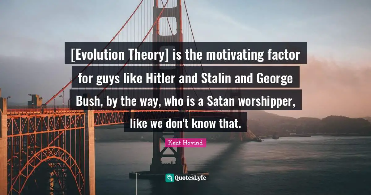 [Evolution Theory] is the motivating factor for guys like Hitler and Stalin and George Bush, by the way, who is a Satan worshipper, like we don't know that.