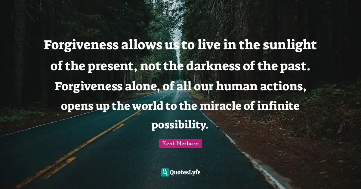 Sunlight Quotes: "Forgiveness allows us to live in the sunlight of the present, not the darkness of the past. Forgiveness alone, of all our human actions, opens up the world to the miracle of infinite possibility."