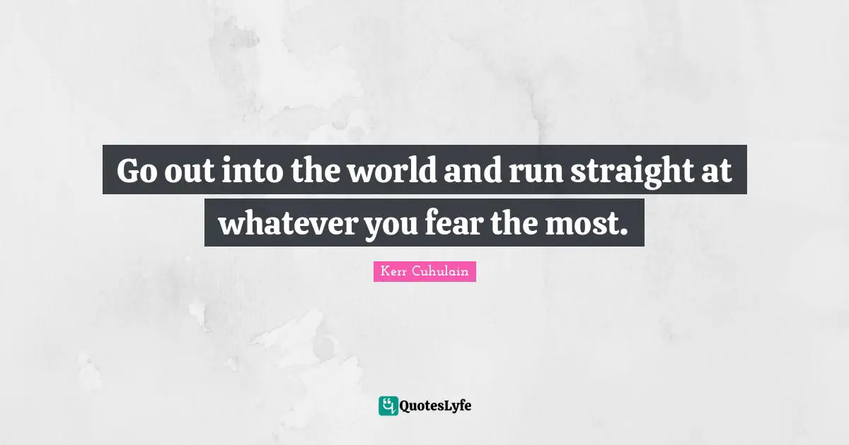 Go out into the world and run straight at whatever you fear the most.