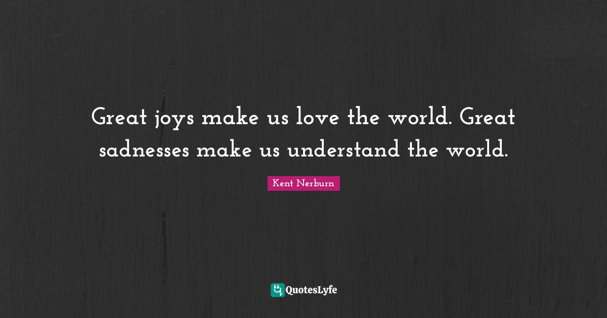 Great joys make us love the world. Great sadnesses make us understand the world.