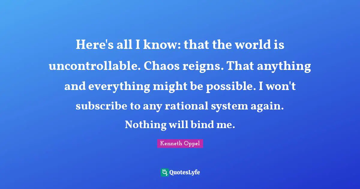 Here's all I know: that the world is uncontrollable. Chaos reigns. That anything and everything might be possible. I won't subscribe to any rational system again. Nothing will bind me.