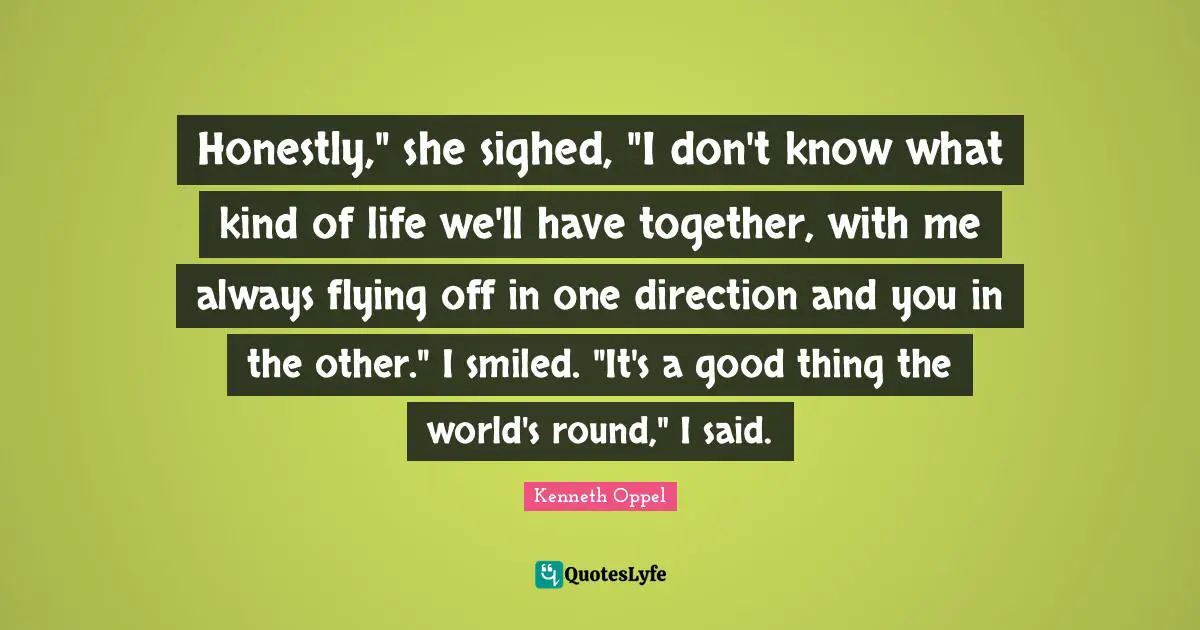 Honestly," she sighed, "I don't know what kind of life we'll have together, with me always flying off in one direction and you in the other." I smiled. "It's a good thing the world's round," I said.