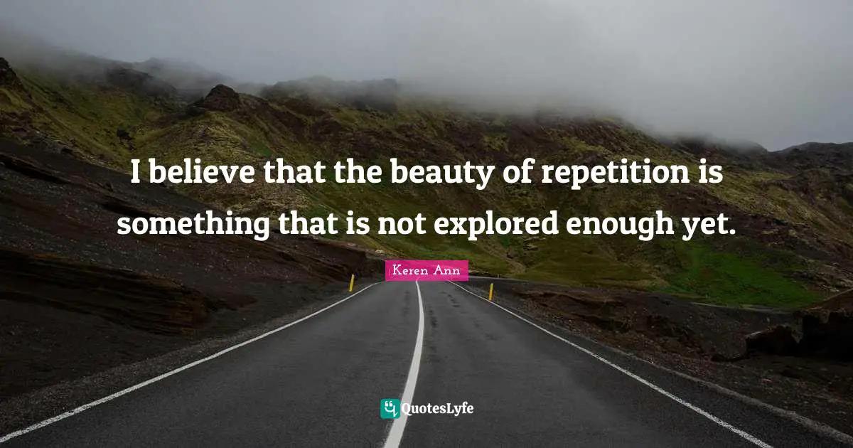 I believe that the beauty of repetition is something that is not explored enough yet.