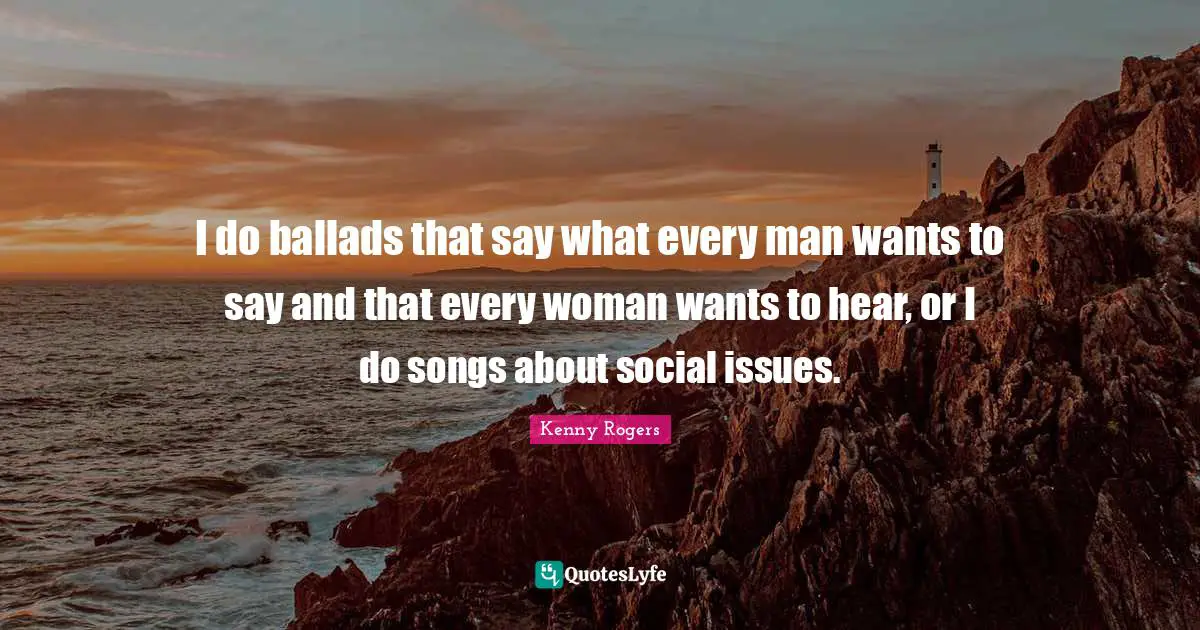 I do ballads that say what every man wants to say and that every woman wants to hear, or I do songs about social issues.