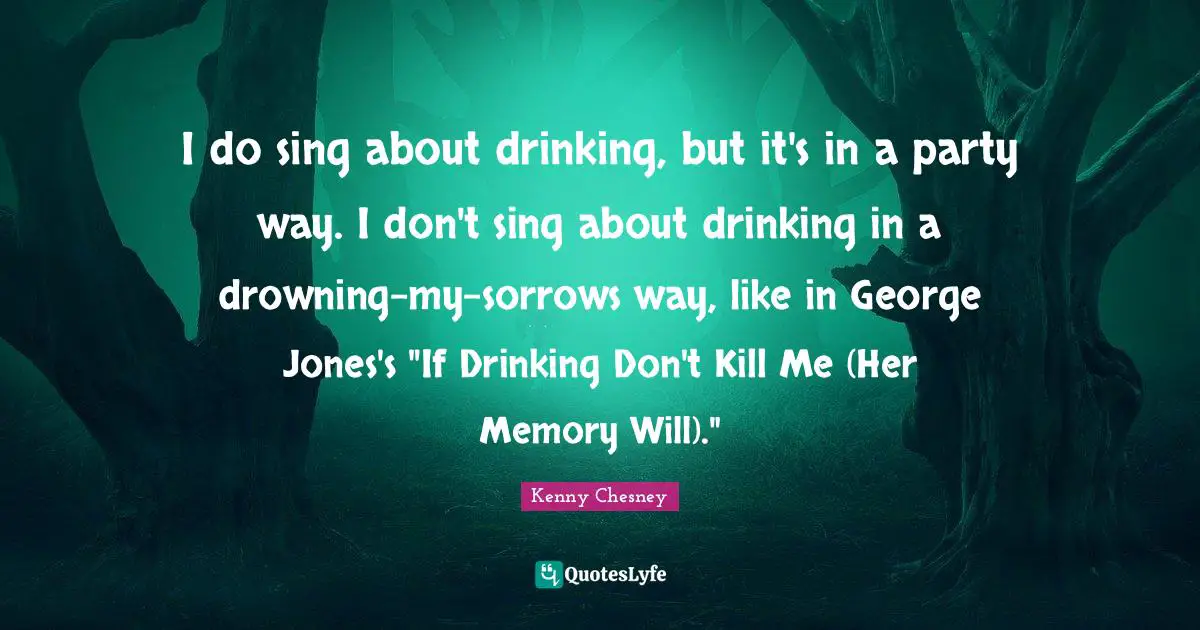 Kenny Chesney Quotes: "I do sing about drinking, but it's in a party way. I don't sing about drinking in a drowning-my-sorrows way, like in George Jones's "If Drinking Don't Kill Me (Her Memory Will).""