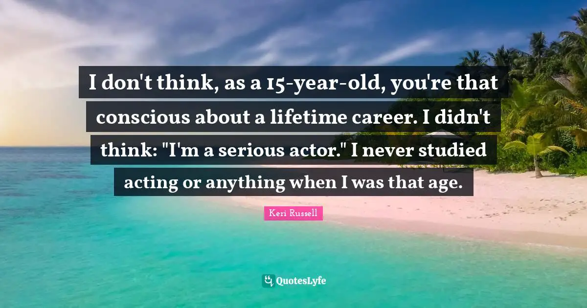 Keri Russell Quotes: "I don't think, as a 15-year-old, you're that conscious about a lifetime career. I didn't think: "I'm a serious actor." I never studied acting or anything when I was that age."