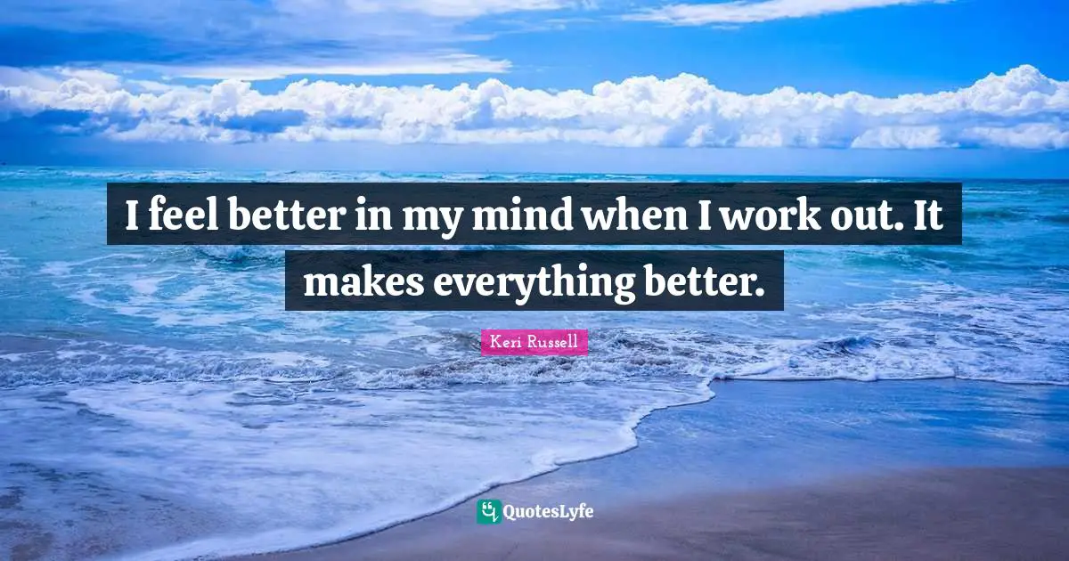 I feel better in my mind when I work out. It makes everything better.