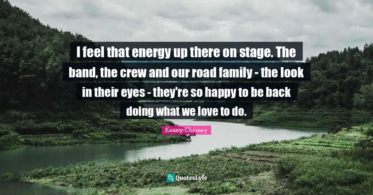 I feel that energy up there on stage. The band, the crew and our road family - the look in their eyes - they're so happy to be back doing what we love to do.