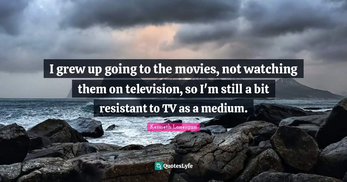 Kenneth Lonergan Quotes: "I grew up going to the movies, not watching them on television, so I'm still a bit resistant to TV as a medium."