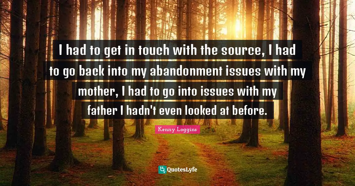 Kenny Loggins Quotes: "I had to get in touch with the source, I had to go back into my abandonment issues with my mother, I had to go into issues with my father I hadn't even looked at before."