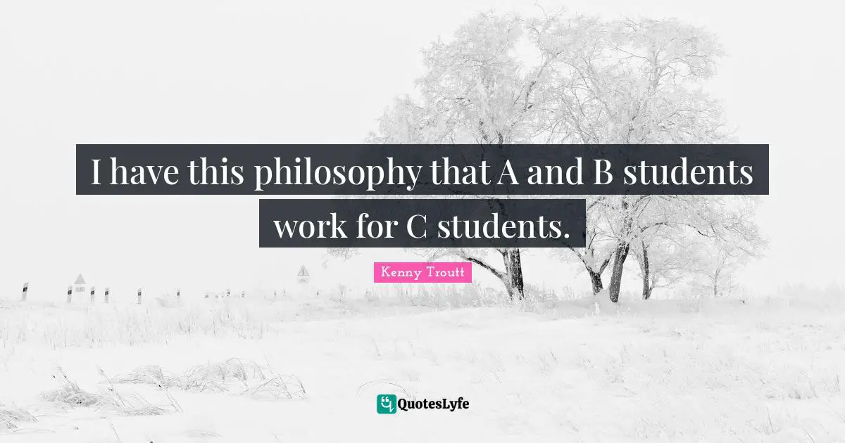 I have this philosophy that A and B students work for C students.