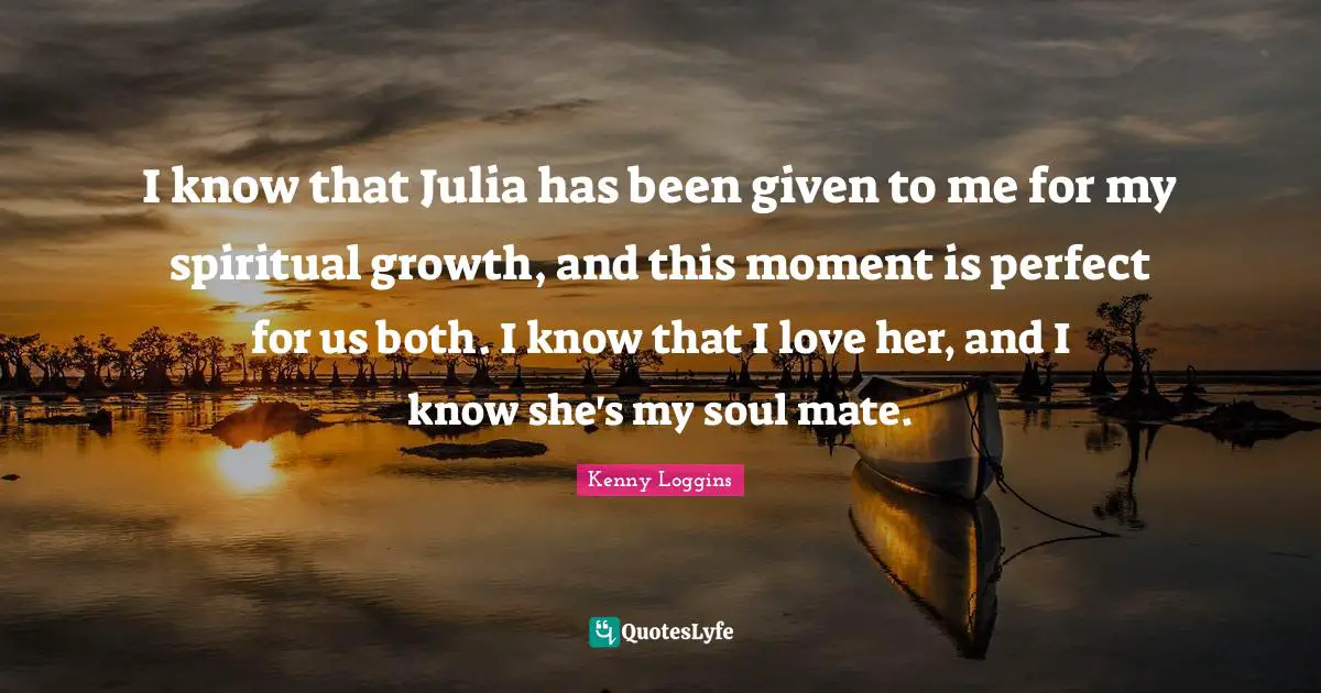 Julia Quotes: "I know that Julia has been given to me for my spiritual growth, and this moment is perfect for us both. I know that I love her, and I know she's my soul mate."