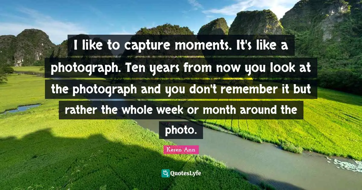 I like to capture moments. It's like a photograph. Ten years from now you look at the photograph and you don't remember it but rather the whole week or month around the photo.