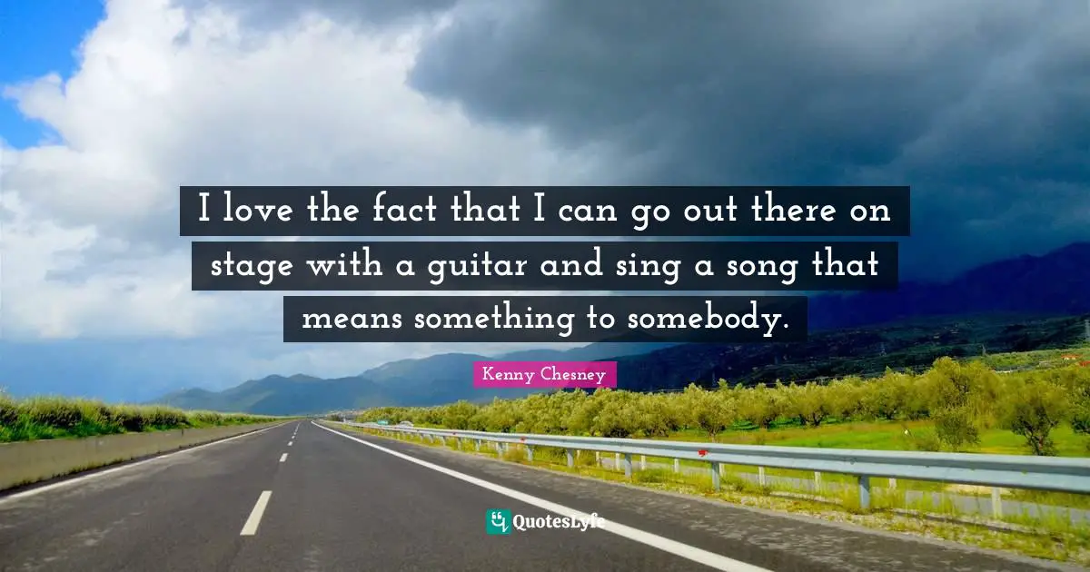 I love the fact that I can go out there on stage with a guitar and sing a song that means something to somebody.