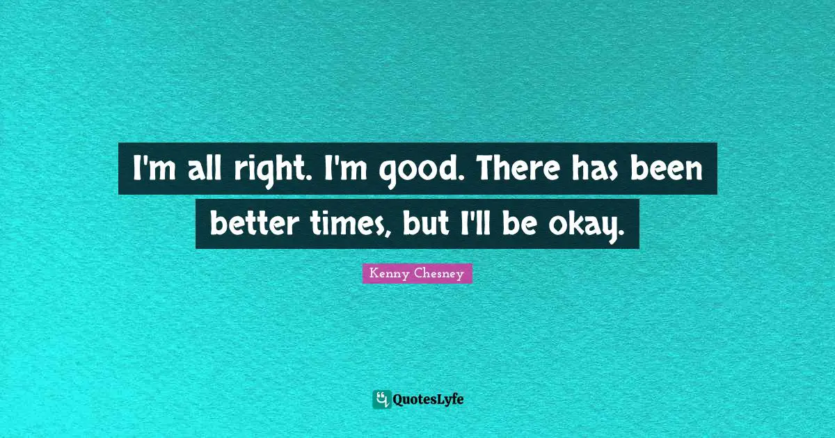 Kenny Chesney Quotes: "I'm all right. I'm good. There has been better times, but I'll be okay."