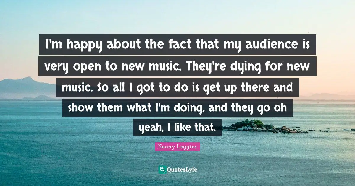 Kenny Loggins Quotes: "I'm happy about the fact that my audience is very open to new music. They're dying for new music. So all I got to do is get up there and show them what I'm doing, and they go oh yeah, I like that."