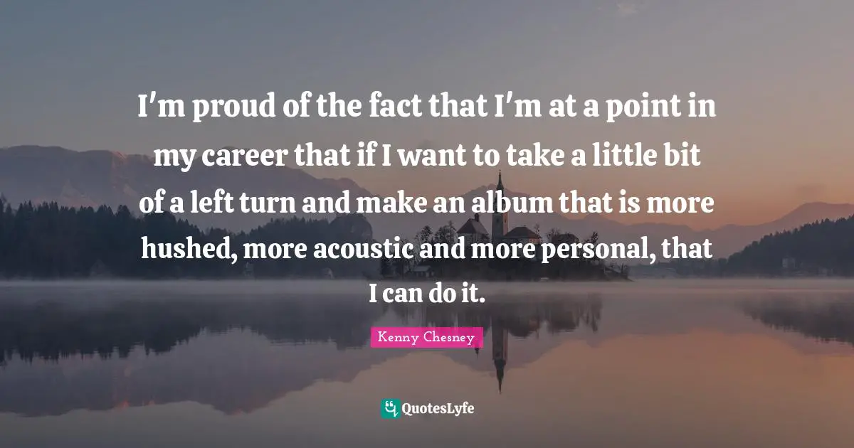 Kenny Chesney Quotes: "I'm proud of the fact that I'm at a point in my career that if I want to take a little bit of a left turn and make an album that is more hushed, more acoustic and more personal, that I can do it."