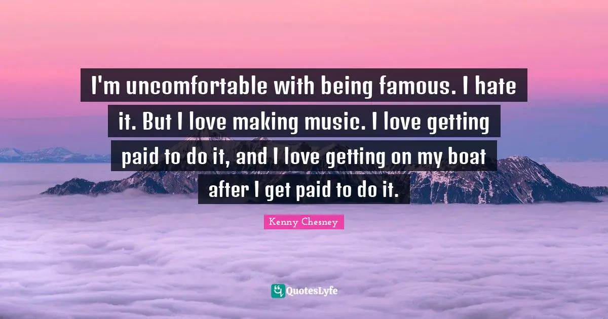 Kenny Chesney Quotes: "I'm uncomfortable with being famous. I hate it. But I love making music. I love getting paid to do it, and I love getting on my boat after I get paid to do it."