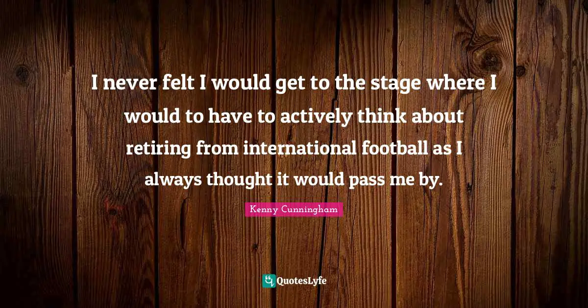 I never felt I would get to the stage where I would to have to actively think about retiring from international football as I always thought it would pass me by.