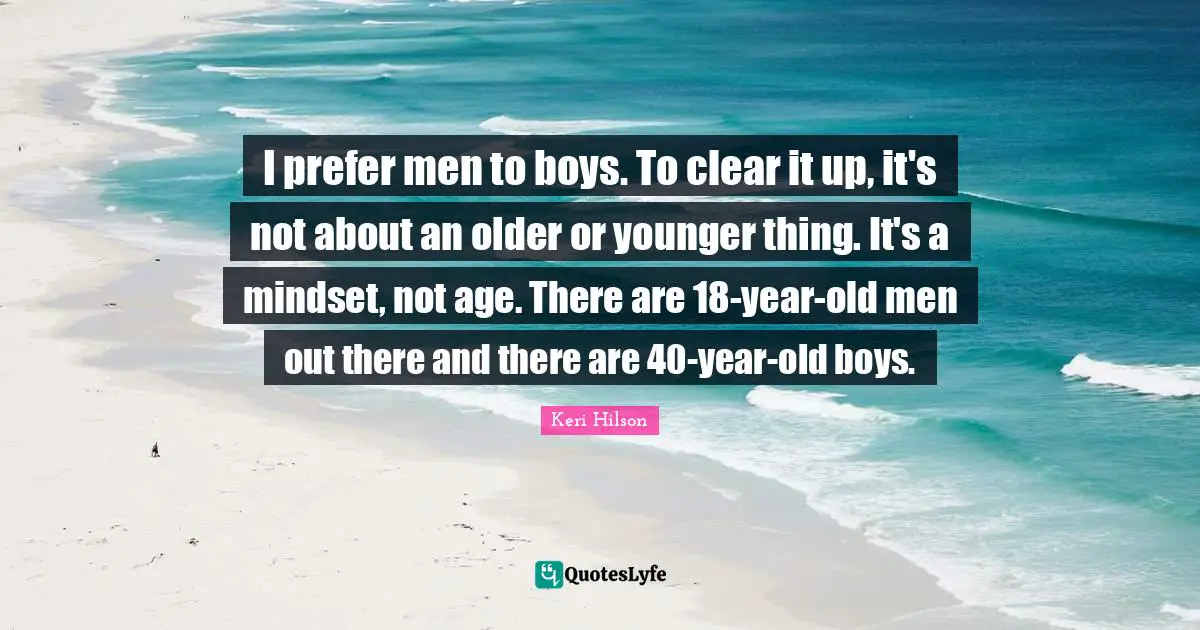 I prefer men to boys. To clear it up, it's not about an older or younger thing. It's a mindset, not age. There are 18-year-old men out there and there are 40-year-old boys.