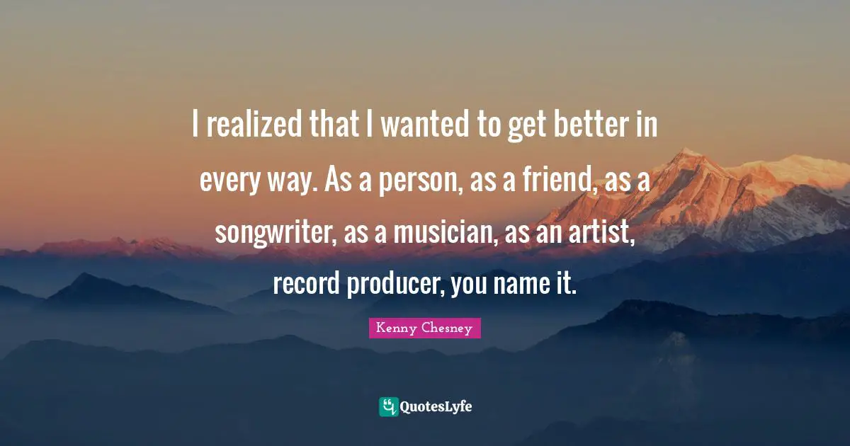 I realized that I wanted to get better in every way. As a person, as a friend, as a songwriter, as a musician, as an artist, record producer, you name it.
