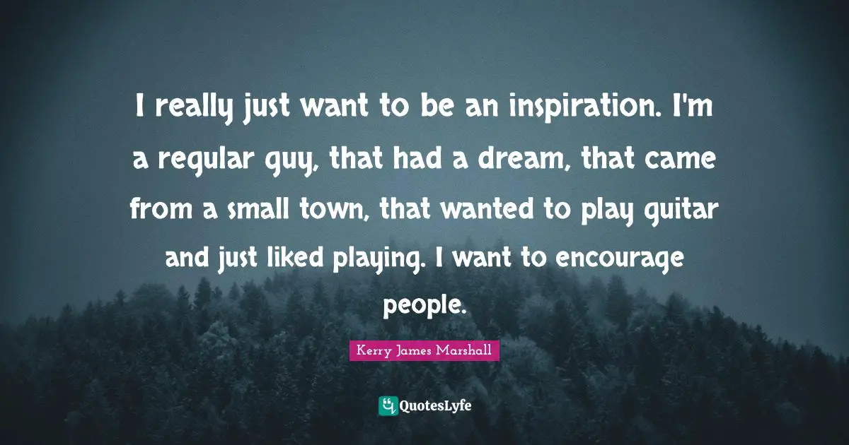 Kerry James Marshall Quotes: "I really just want to be an inspiration. I'm a regular guy, that had a dream, that came from a small town, that wanted to play guitar and just liked playing. I want to encourage people."