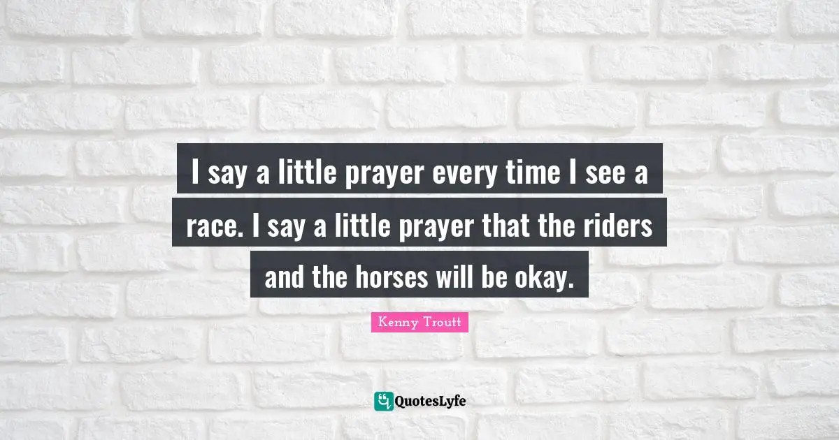 I say a little prayer every time I see a race. I say a little prayer that the riders and the horses will be okay.