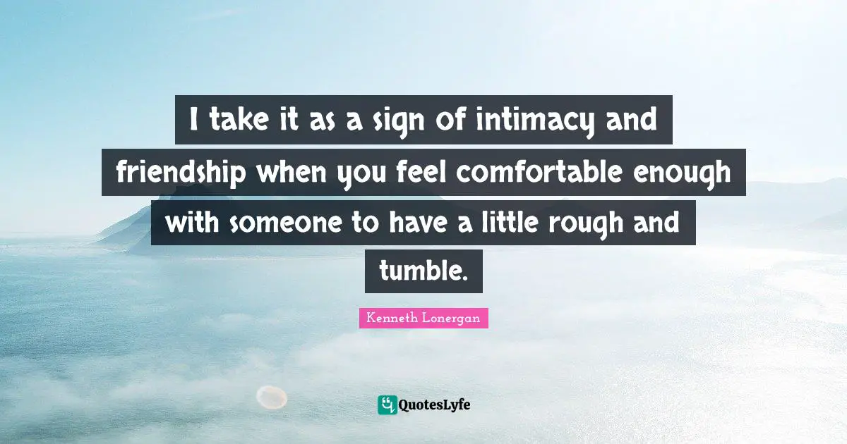 Kenneth Lonergan Quotes: "I take it as a sign of intimacy and friendship when you feel comfortable enough with someone to have a little rough and tumble."