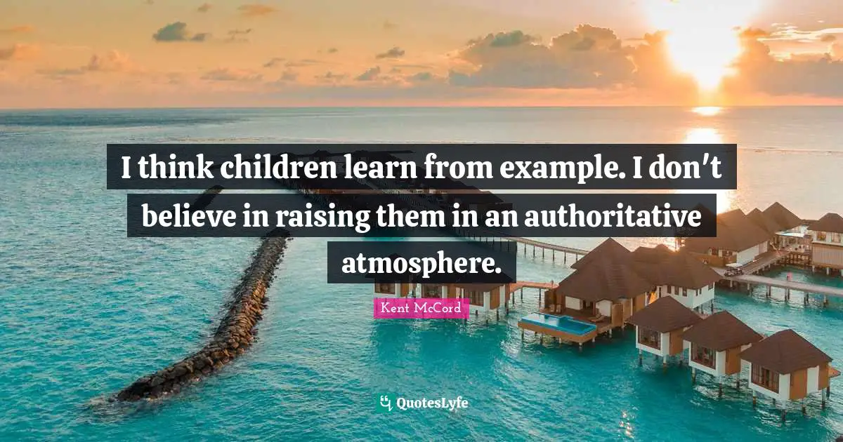 I think children learn from example. I don't believe in raising them in an authoritative atmosphere.