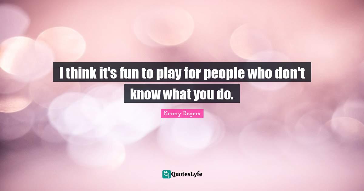 I think it's fun to play for people who don't know what you do.