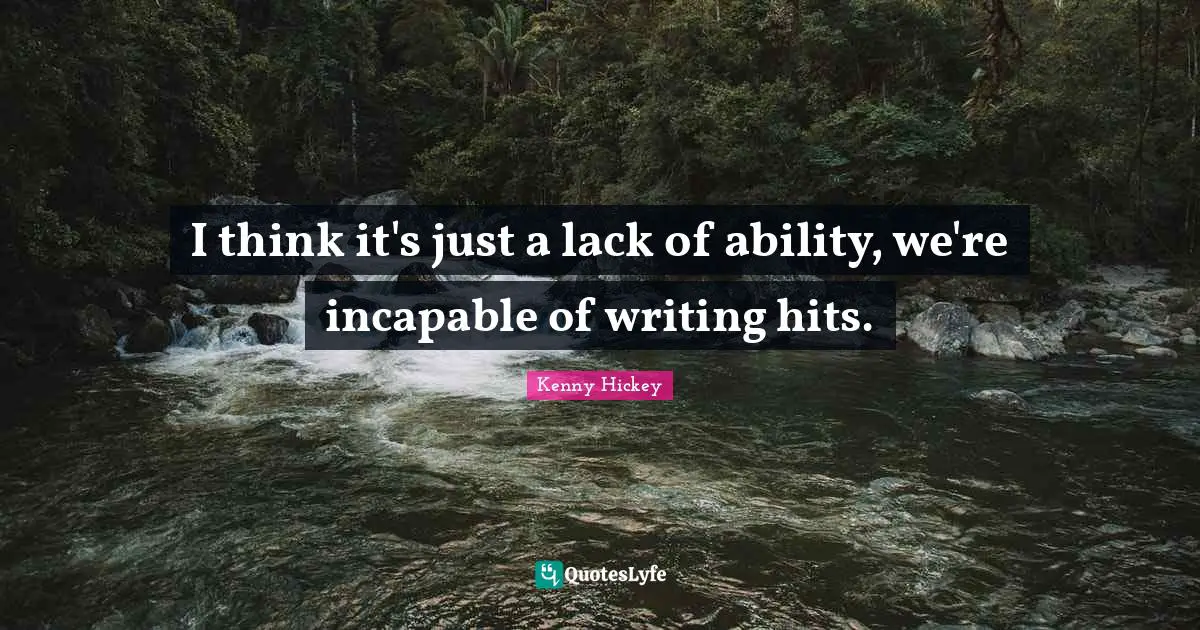 I think it's just a lack of ability, we're incapable of writing hits.