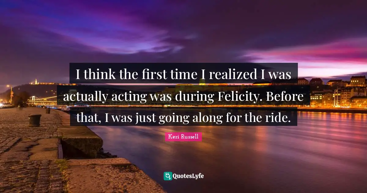 Keri Russell Quotes: "I think the first time I realized I was actually acting was during Felicity. Before that, I was just going along for the ride."