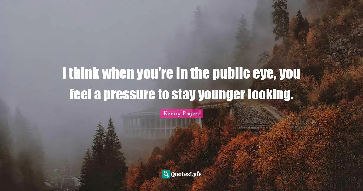 I think when you're in the public eye, you feel a pressure to stay younger looking.