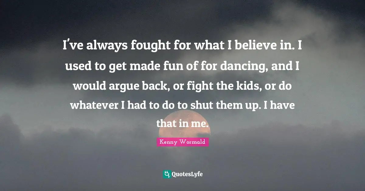 I've always fought for what I believe in. I used to get made fun of for dancing, and I would argue back, or fight the kids, or do whatever I had to do to shut them up. I have that in me.