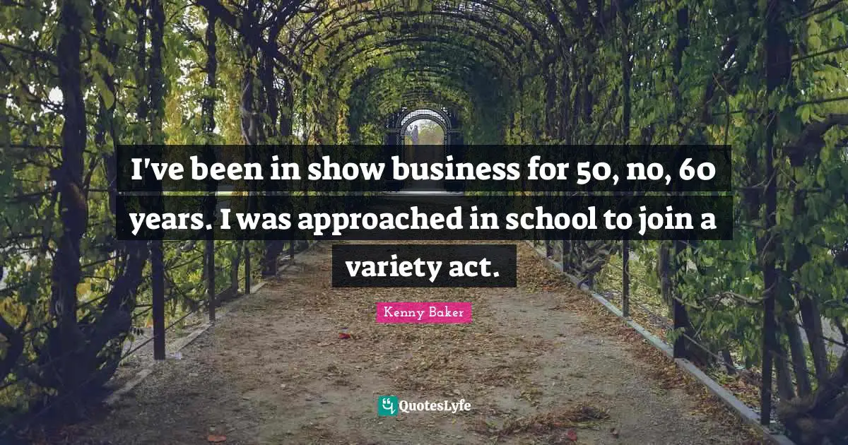 I've been in show business for 50, no, 60 years. I was approached in school to join a variety act.