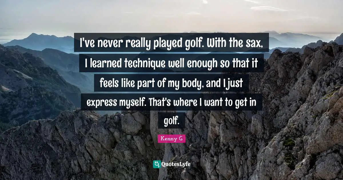 Kenny G Quotes: "I've never really played golf. With the sax, I learned technique well enough so that it feels like part of my body, and I just express myself. That's where I want to get in golf."