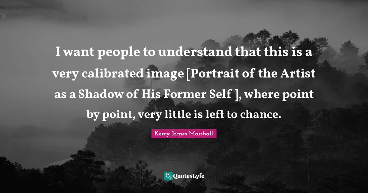 Kerry James Marshall Quotes: "I want people to understand that this is a very calibrated image [Portrait of the Artist as a Shadow of His Former Self ], where point by point, very little is left to chance."