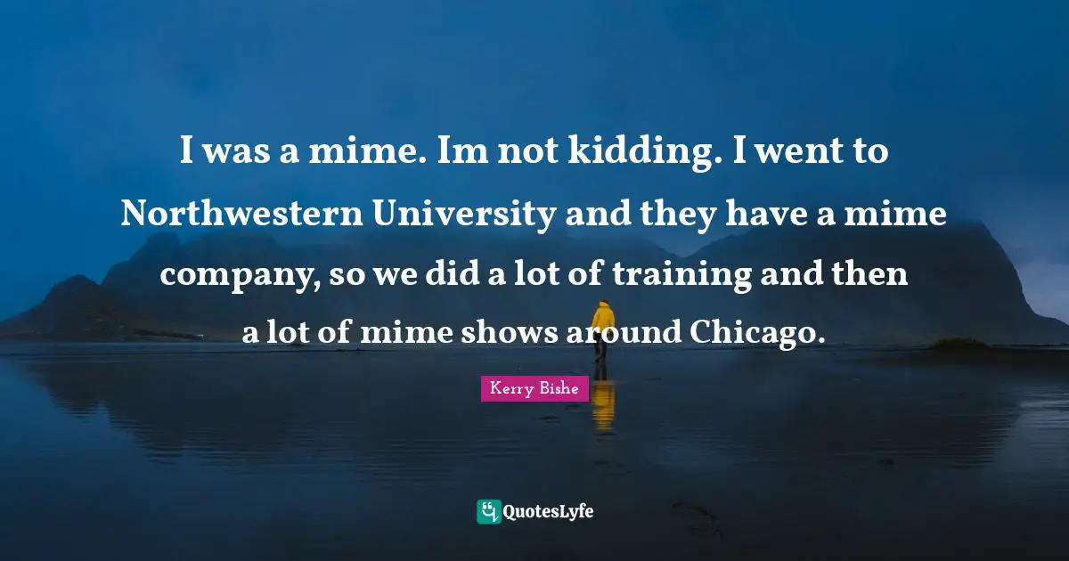 I was a mime. Im not kidding. I went to Northwestern University and they have a mime company, so we did a lot of training and then a lot of mime shows around Chicago.