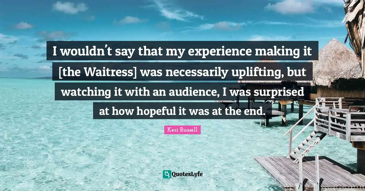Keri Russell Quotes: "I wouldn't say that my experience making it [the Waitress] was necessarily uplifting, but watching it with an audience, I was surprised at how hopeful it was at the end."