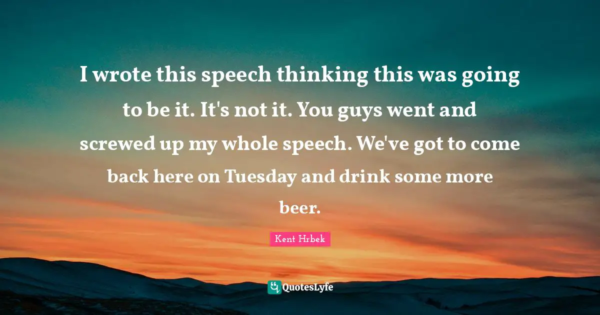 I wrote this speech thinking this was going to be it. It's not it. You guys went and screwed up my whole speech. We've got to come back here on Tuesday and drink some more beer.