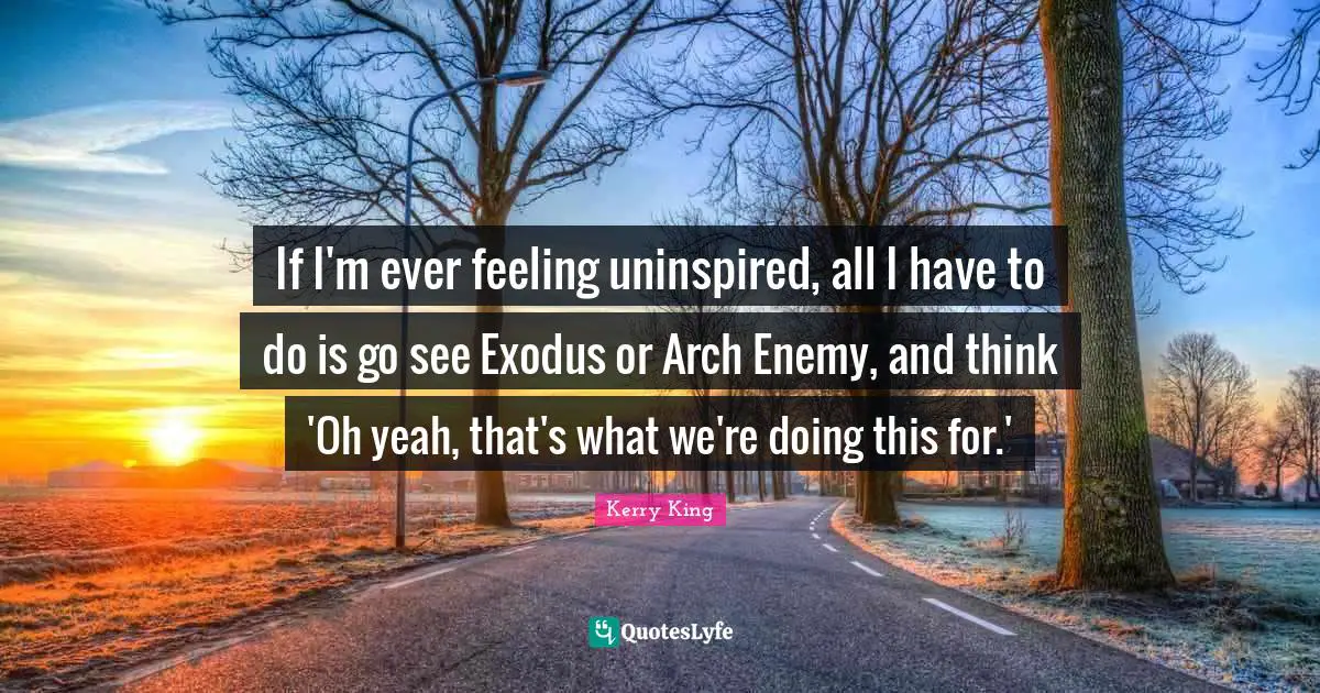 If I'm ever feeling uninspired, all I have to do is go see Exodus or Arch Enemy, and think 'Oh yeah, that's what we're doing this for.'