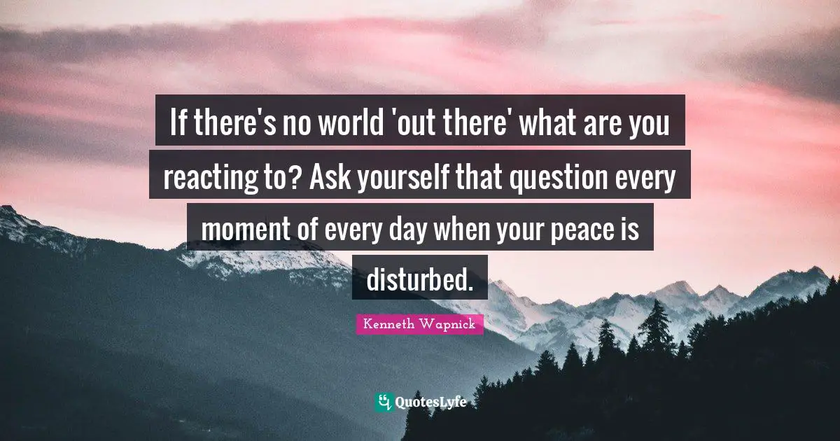 If there's no world 'out there' what are you reacting to? Ask yourself that question every moment of every day when your peace is disturbed.