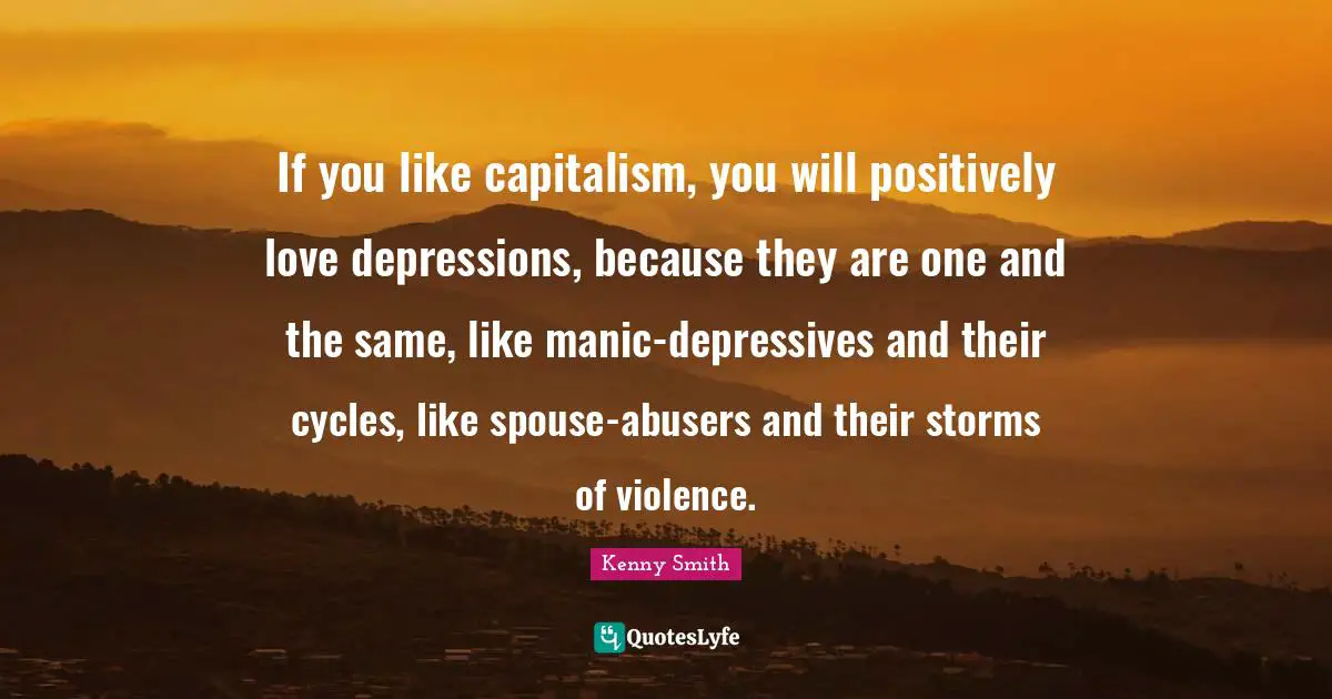 If you like capitalism, you will positively love depressions, because they are one and the same, like manic-depressives and their cycles, like spouse-abusers and their storms of violence.
