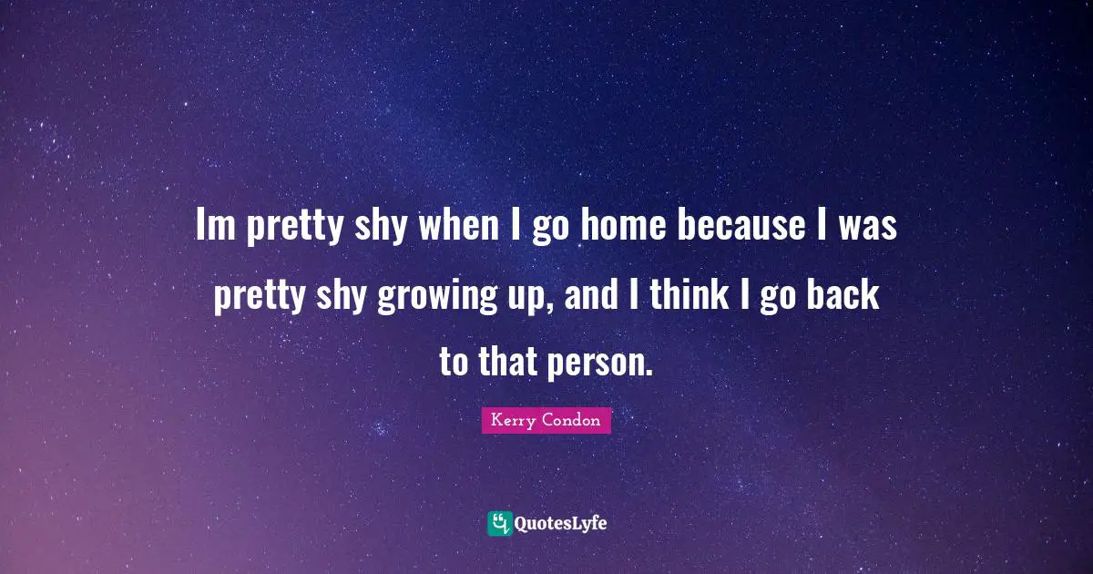 Im pretty shy when I go home because I was pretty shy growing up, and I think I go back to that person.