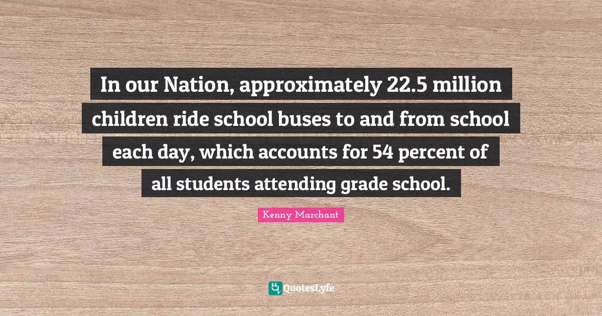 Kenny Marchant Quotes: "In our Nation, approximately 22.5 million children ride school buses to and from school each day, which accounts for 54 percent of all students attending grade school."